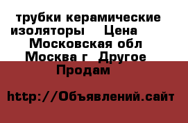 трубки керамические, изоляторы  › Цена ­ 20 - Московская обл., Москва г. Другое » Продам   